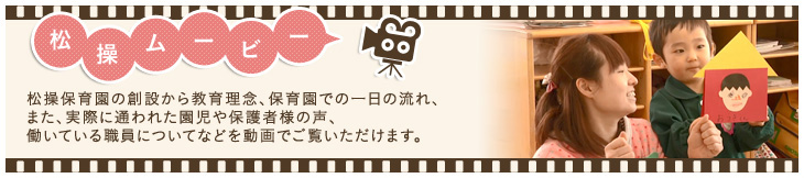 松操ムービー　松操保育園の創設から教育理念、保育園での一日の流れ、また、実際に通われた園児や保護者様の声、働いている職員についてなどを動画でご覧いただけます。
